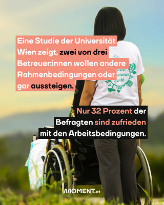 Eine junge Frau steht mit dem Rücken zu den Betrachter:innen. Vor ihr steht ein Rollstuhl, in dem eine Person sitzt. Im Text: "Eine Studie der Universität Wien zeigt, zwei von drei Betreuer:innen wollen andere Rahmenbedingungen oder gar aussteigen. Nur 32 Prozent der Befragten sind zufrieden mit den Arbeitsbedingungen."