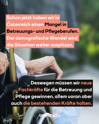 Von hinten ist ein Teil eines Rollstuhls zu sehen und der Arm einer älteren Person, der auf der Lehne rastet. Auch eine Hand, die den Rollstuhl schiebt. Im Text: "Schon jetzt haben wir in Österreich einen Mangel in Betreuungs- und Pflegeberufen. Der demografische Wandel wird die Situation weiter zuspitzen. Deswegen müssen wir neue Fachkräfte für die Betreuung und Pflege gewinnen, allem voran aber auch die bestehenden Kräfte halten."