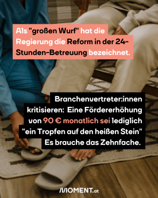 Als "großen Wurf" hat die Regierung die Reform in der 24-Stunden-Betreuung bezeichnet.  Branchenvertreter:innen kritisieren:  Eine Fördererhöhung von 90 € monatlich sei lediglich "ein Tropfen auf den heißen Stein" Es brauche das Zehnfache. 