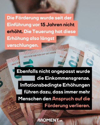 Die Förderung wurde seit der Einführung vor 15 Jahren nicht erhöht. Die Teuerung hat diese Erhöhung also längst verschlungen. Ebenfalls nicht angepasst wurde die Einkommensgrenze. Inflationsbedingte Erhöhungen führen dazu, dass immer mehr Menschen den Anspruch auf die Förderung verlieren.