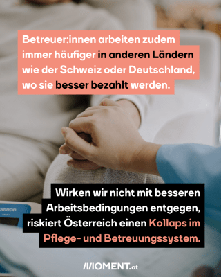 Betreuer:innen arbeiten zudem immer häufiger in anderen Ländern wie der Schweiz oder Deutschland, wo sie besser bezahlt werden.Wirken wir nicht mit besseren Arbeitsbedingungen entgegen, riskiert Österreich einen Kollaps im Pflege- und Betreuungssystem.