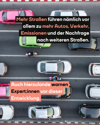 Mehr Straßen führen nämlich vor allem zu mehr Autos, Verkehr, Emissionen und der Nachfrage nach weiteren Straßen. Auch hierzulande warnen Expert:innen vor dieser Entwicklung.