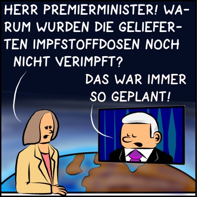 Comic, Bild 1: Der Premieminister ist in einer Nachrichtensendung zu Gast. Die Moderatorin fragt ihn: "Herr Premierminister! Warum wurden die gelieferten Impfstoffdosen noch nicht verimpft?" Der Premier ist per Bildschirm zugeschalten und antwortet: "Das war immer so geplant!"