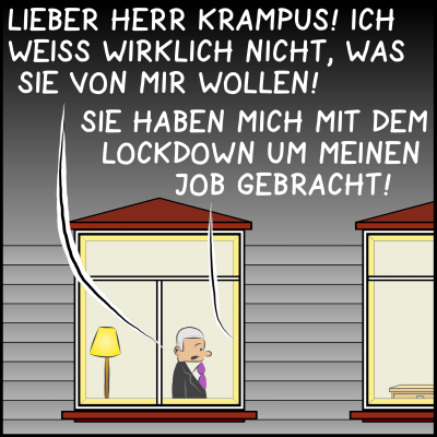 Bild 1: Es ist Nacht. Man sieht das Büro des Premierministers von außen. Es ist erleuchtet, der Premier steht am Fenster. Er hat einen Gast. Der Premier sagt: "Lieber Herr Krampus! Ich weiß wirklich nicht, was Sie von mir wollen!". Der Krampus ist im Bild nicht zu sehen, aber seine Antwort schon: "Sie haben mich mit dem Lockdown um meinen Job gebracht!", sagt er.