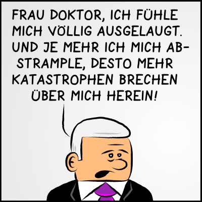 Premierminister Plenk richtet sich sichtlich ausgelaugt an eine Ärztin: "Frau Doktor, ich fühle mich völlig ausgelaugt. Und je mehr ich mich abstrample desto mehr Katastrophen brechen über mich herein!"