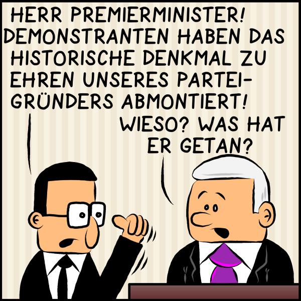 Brommel berichtet seinem Chef Premierminister Plenk aufgebracht: "Herr Premierminister! Demonstranten haben das historische Denkmal unseres Parteigründers abmontiert!" Plenk fragt überrascht: "Wieso? Was hat er getan?"