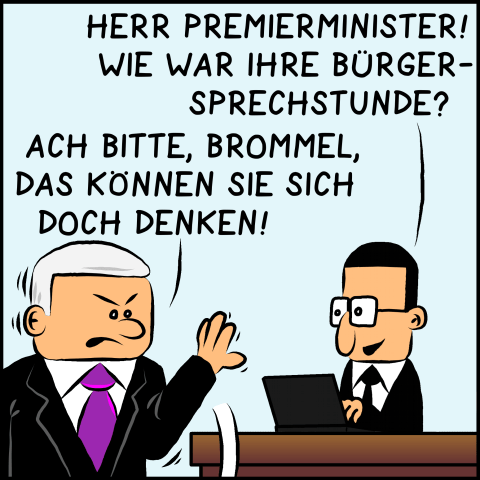 Brommel fragt den grantig dreinblickenden Plenk: "Herr Premierminister! Wie war ihre Bürgersprechstunde?" Der angesprochene Premierminister winkt ab: "Ach bitte, Brommel, das können sie sich doch denken!"