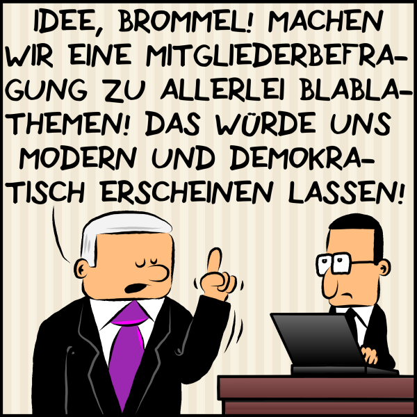 Plenk erzählt seinem Mitarbeiter Brommel mit erhobenem Zeigefinger von einem Geistesblitz:"Idee, Brommel! Machen wir eine Mitgliederbefragung zu allerlei Blabla-Themen: Das würde uns modern und demokratisch erscheinen lassen!"