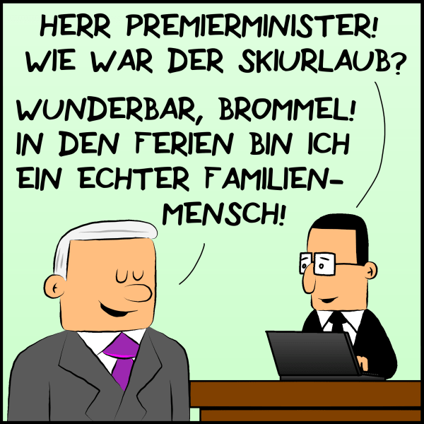 Brommel fragend an Plenk:"Herr Premierminister, Wie war der Skiurlaub?" Plenk entgegnet zufrieden:"Wunderbar, Brommel! In den Ferien bin ich ein echter Familienmensch!"