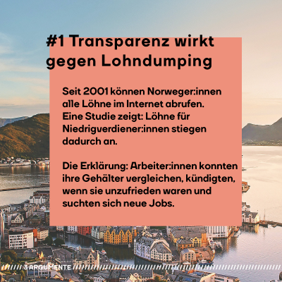 #1 Transparenz wirkt gegen Lohndumping. Seit 2001 können Norweger:innen alle Löhne im Internet abrufen. Eine Studie zeigt: Löhne für Niedrigverdiener:innen stiegen dadurch an. Die Erklärung: Arbeiter:innen konnten ihre Gehälter vergleichen, kündigten, wenn sie unzufrieden waren und suchten sich neue Jobs.