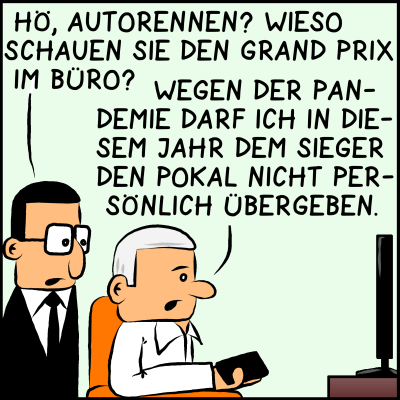 Brommel zu Plenkt, der vor dem Fernseher sitzt: "Hö, Autorennen? Wieso schauen wir den Grand Prix im Büro?" Plenk wendet sich nicht vom Fernseher ab und sagt: "Wegen der Pandemie darf ich in diesem Jahr dem Sieger den Pokal nicht persönlich übergeben."