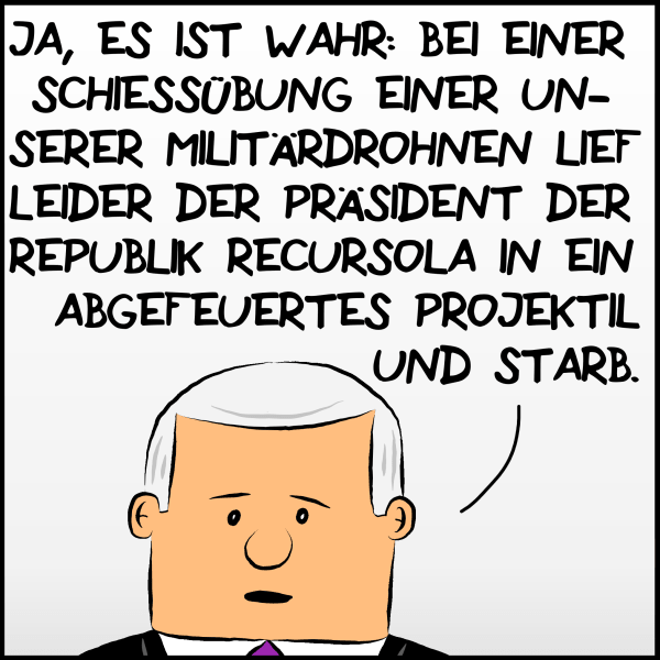 Plenk mit ernster Miene: "Ja, es ist wahr: Bei einer Schießübung einer unserer Militärdrohnen lief leider der Präsident der Republik Recursola in ein abgefeuertes Projektil und starb." 