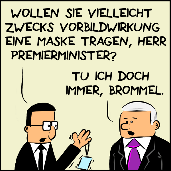 Der Mitarbeiter des Premierministers fragt seinen Chef, eine Maske in der Hand:"Wollen sie vielleicht zwecks Vorbildwirkung eine Maske tragen, Herr Premierminister?" Plenk entgegnet:"Tu ich doch immer, Brommel."