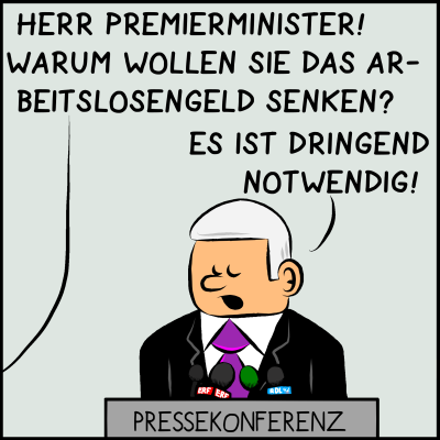 Comic, Bild 1: Der Premierminister ist bei einer Pressekonferenz am Pult. Ein Reporter fragt: "Herr Premierminister, warum wollen sie das Arbeitslosengeld senken?" Der Premier antwortet: "Es ist dringend notwendig