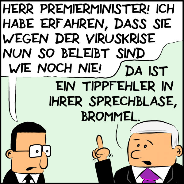Brommel zu Plenk: "Herr Premierminister! Ich habe erfahren, dass sie wegen der Viruskrise so beleibt sind wie noch nie!" Plenkt mit erhobenem Zeigefinger: "Da ist ein Tippfehler in ihrer Sprechblase, Brommel."