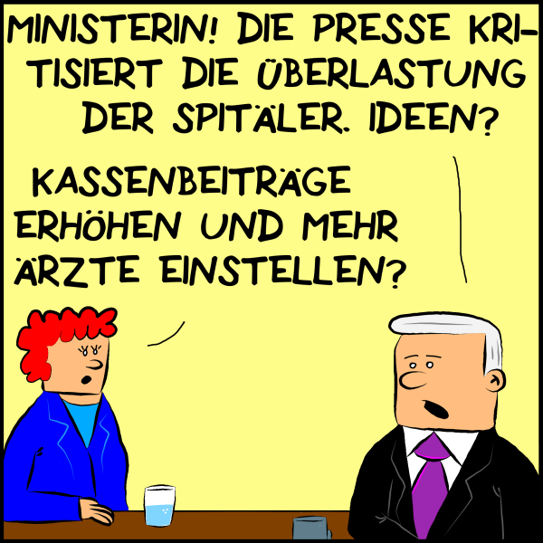 Plenk fragt sein Ministerin: "Ministerin! Die Presse kritisiert die Überlastung der Spitäler. Ideen?" Sie antwortet:"Kassenbeiträge erhöhen und mehr Ärzte einstellen."