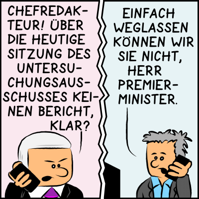 Telefongespräch zwischen Premierminister Plenk und dem Chefredakteur. Plenk insistiert: "Chefredakteur! Über die heutige Sitzung des Untersuchungsausschusses keinen Bericht, klar?" Der Chefredakteur entgegnet: "Einfach weglassen können wir sie nicht, Herr Premierminister."