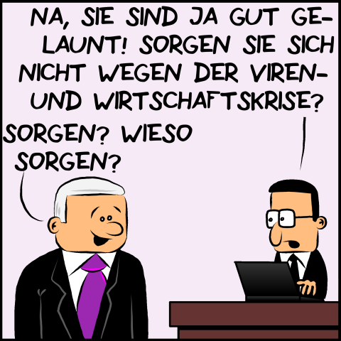 Brommel, der Mitarbeiter von Premierminister Plenk fragt seinen Chef ungläubig:"Na, sie sind ja gut gelaunt! Sorgen sie sich nicht wegen der Viren- und Wirtschaftskrise?" Plenk entgegnet fröhlich:"Sorgen? Wieso sorgen?"