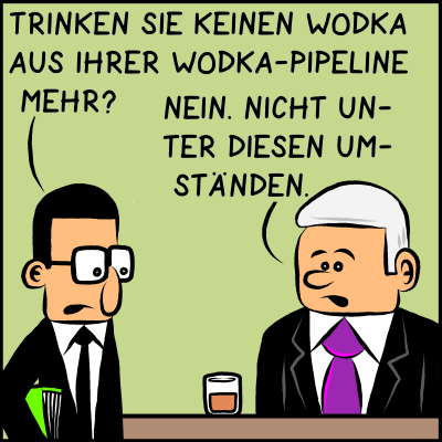 Assistent Brommel fragt Premierminister Plenk: "Trinken Sie keinen Wodka aus ihrer Wodka-Pipeline mehr?" Die Antwort von Plenk:" Nein. Nicht unter diesen Umständen."