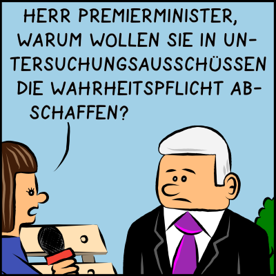 Comic, Bild 1: Der Premierminister ist bei einem Interview mit der Presse. Die Reporterin fragt: "Herr Premierminister, warum wollen Sie in Untersuchungsausschüssen die Wahrheitspflicht abschaffen?"