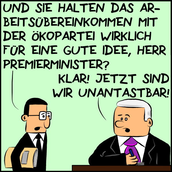 Brommel, der Berater des Premierministers fragt seinen Chef: "Und sie halten das Arbeitsübereinkommen mit der Ökopartei für eine gute Idee, Herr Premierminister?" Plenk antwortet unbedarft: "Klar! Jetzt sind wir unantastbar!"