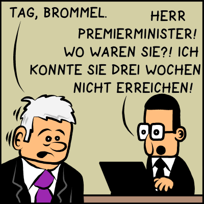 Premierminister Plenk sieht aus, als hätte er etwas Schlimmes erlebt. Er sagt: "Tag, Brommel." Brommel antwortete: "Herr Premierminister! Wo waren Sie?! Ich konnte sie drei Wochen nicht erreichen!"