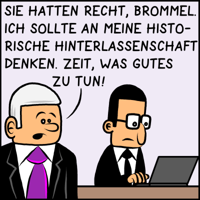 Premierminister Plenk sagt zu Brommel: "Sie hatten recht, Brommel. Ich sollte an meine historischen Hinterlassenschaft denken. Zeit, was gutes zu tun."