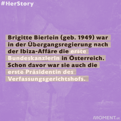 Brigitte Bierlein (geb. 1949) war in der Übergangsregierung nach der Ibiza-Affäre die erste Bundeskanzlerin in Österreich. Schon davor war sie auch die erste Präsidentin des  Verfassungsgerichtshofs. 