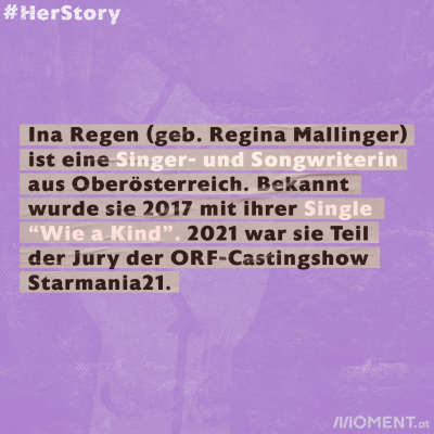 Ina Regen (geb. Regina Mallinger) ist eine Singer- und Songwriterin aus Oberösterreich. Bekannt wurde sie 2017 mit ihrer Single “Wie a Kind”. 2021 war sie Teil der Jury der ORF-Castingshow Starmania21.