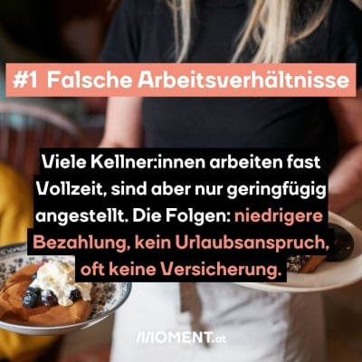 Eine Kellnerin hat 2 Teller mit Essen darauf in der Hand. Man sieht ihren Kopf nicht. "Falsche Arbeitsverhältnisse Viele Kellner:innen arbeiten fast Vollzeit, sind aber nur geringfügig angestellt. Die Folgen: niedrigere Bezahlung, kein Urlaubsanspruch, oft keine Versicherung."