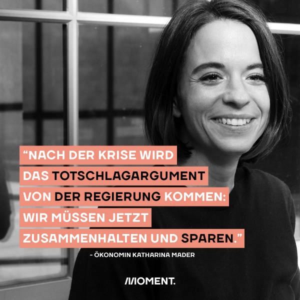 Zitat von Ökonomin Katharina Mader: "Nach der Krise wird das Totschlagargument von der Regierung kommen: Wir müssen jetzt zusammenhalten und sparen!" Auf dem schwarz-weiß Foto ist Mader zu sehen wie sie in die Kamera lächelt.