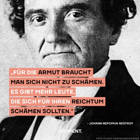 Johann Nepomuk Nestroy Zitat des Tages: "Für die Armut braucht man sich nicht zu schämen. Es gibt mehr Leute, die sich für ihren Reichtum schämen sollten."