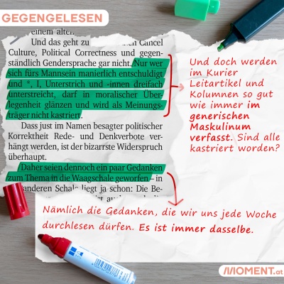 Markiert: "Nur wer sich fürs Mannsein manierlich entschuldigt und *, I, Unterstrich und -innen dreifach unterstreicht, darf in moralischer Überlegenheit glänzen und wird als Meinungsträger nicht kastriert." Korrigiert: "Und doch werden im Kurier Leitartikel und Kolumnen so gut wie immer im generischen Maskulinum verfasst. Sind alle kastriert worden?" Markiert: "Daher seien dennoch ein paar Gedanken zum Thema in die Waagschale geworden". Korrigiert: "Nämlich die Gedanken, die wir uns jede Woche durchlesen dü