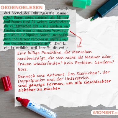 Markiert: "'Der' Bürger meint natürlich alle Männer und Frauen (und 24 weitere Geschlechter, die es inzwischen gibt - wie gendern wir künftig die, wenn in einzelnen Verwaltungen schon die bipolare Anrede "meine Damen und Herren" verboten ist, weil sie weitere Geschlechter ausschließt?). Korrigiert: "Eine billige Punchline, die Menschen herabwürdigt, die sich nicht als Männer oder Frauen wiederfinden? Kein Problem. Gendern? Böse. Dennoch eine Antwort: Das Sternchen*, der Doppelpunkt: und der Unterstrich_ sin