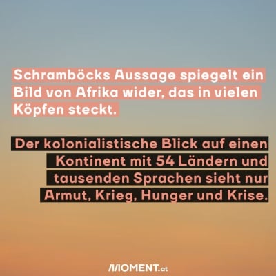 Schramböcks Aussage spiegelt ein Bild von Afrika wider, das in vielen Köpfen steckt. Der kolonialistische Blick auf einen Kontinent mit 54 Ländern und tausenden Sprachen sieht nur Armut, Krieg, Hunger und Krise.