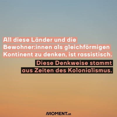 All diese Länder und die Bewohner:innen als gleichförmigen Kontinent zu denken, ist rassistisch.  Diese Denkweise stammt aus Zeiten des Kolonialismus.