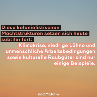 Diese kolonialistischen Machstrukturen setzen sich heute subtiler fort: Klimakrise, niedrige Löhne und unmenschliche Arbeitsbedingungen sowie kulturelle Raubgüter sind nur einige Beispiele.