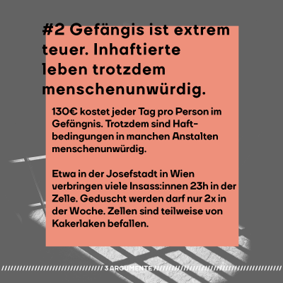 #2 Gefängis ist extrem teuer. Inhaftierte leben trotzdem menschenunwürdig.  130€ kostet jeder Tag pro Person im Gefängnis. Der Staat gibt also viel Geld für Inhaftierte aus. Trotzdem sind Haftbedingungen in manchen Anstalten menschenunwürdig. Etwa in der Josefstadt in Wien verbringen viele Insass:innen 23 Stunden in der Zelle. Geduscht werden darf nur zwei Mal in der Woche. Zellen sind teilweise von Kakerlaken befallen.