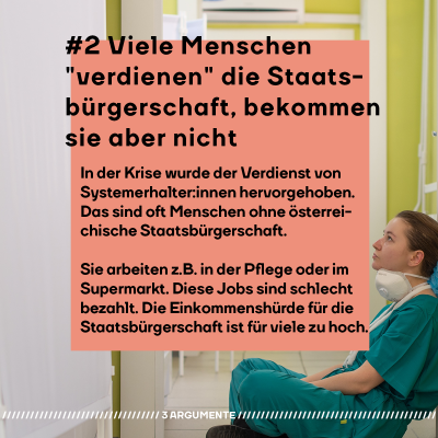 #2 Viele Menschen "verdienen" die Staatsbürgerschaft, bekommen sie aber nicht In der Krise wurde besonders der Verdienst von Systemerhalter:innen hervorgehoben. Das sind oft Menschen ohne österreichische Staatsbürgerschaft. Sie arbeiten z.B. in der Pflege oder im Supermarkt. Diese Jobs sind schlecht bezahlt. Die Einkommenshürde für die Staatsbürgerschaft ist für viele zu hoch.