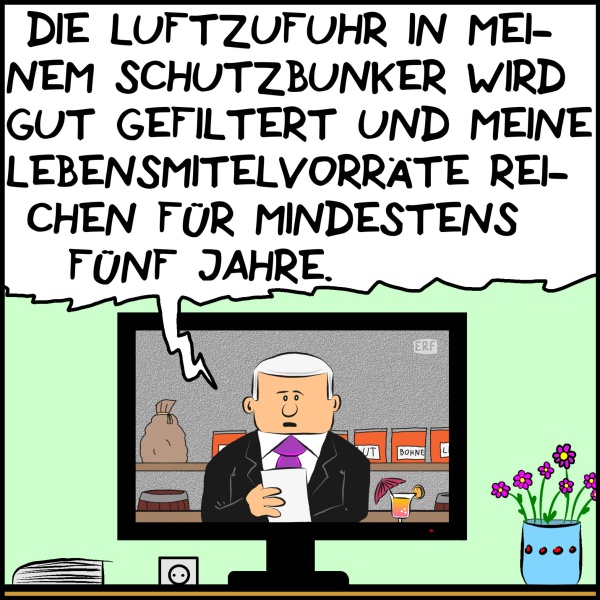 Plenks Ansprache ist nun auf einem Fernsehbildschirm zu sehen. Der Premierminister weiter: Die Luftzufuhr in meinem Schutzbunker wird gut gefiltert und meine Lebensmittelvorräte reichen für mindestens fünf Jahre."