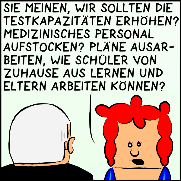 Die Gesundsheitsministerin antwortet ernst: "Sie meinen, wir sollen die Testkapazitäten erhöhen? Medizinisches Personal aufstocken? Pläne ausarbeiten, wie Schüler von zuhause aus lernen und Eltern arbeiten können?"