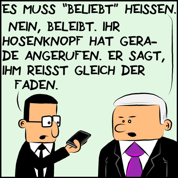 Plenk weiter: "Es muss beliebt heißen." Brommel hält Plenk ein Handy hin und sagt: "Nein, beleibt. Ihr Hosenknopf hat gerade angerufen. Er sagt, ihm reisst gleich der Faden."