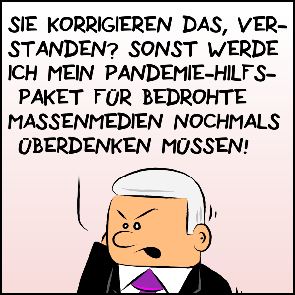 Der zornige Plenk weiter: "Sie korrigieren das, verstanden? Sonst werde ich mein Pandemie-Hilfspaket für bedrohte Massenmedien nochmals überdenken müssen!"