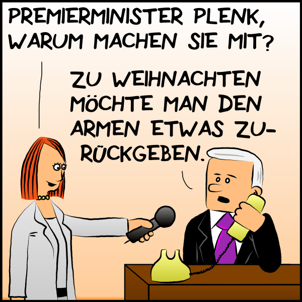 Die Moderatorin hält dem telefonierenden Premierminister eine Mirkofon hin und fragt:"Premierminister Plenk, Warum machen sie mit? Plenk antwortet:"Zu Weichnachten möchte man den Armen etwas zurückgeben." 