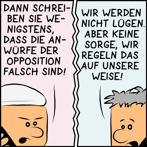 Plenk versucht es weiter: "Dann schreiben Sie zumindest, dass die Anwürfe der Opposition falsch sind!" Der Chefredakteur unterwürfig: "Wir werden nicht lügen. Aber keine Sorge wir regeln das auf unsere Weise."