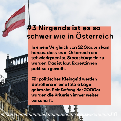 #3 Nirgends ist es so schwer wie in Österreich In einem Vergleich von 52 Staaten kam heraus, dass es in Österreich am schwierigsten ist, Staatsbürger:in zu werden. Das ist laut Expert:innen politisch gewollt. Für ein wenig politisches Kleingeld werden Betroffene in eine fatale Lage gebracht. Seit Anfang der 2000er wurden die Kriterien immer nur weiter verschärft.