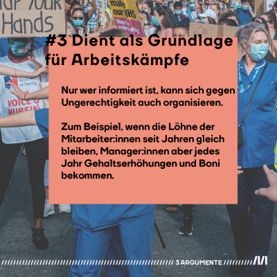 #3 Dient als Grundlage für Arbeitskämpfe. Nur wer informiert ist, kann sich gegen Ungerechtigkeit auch organisieren. Zum Beispiel, wenn die Löhne der Mitarbeiter:innen seit Jahren gleich bleiben, Manager:innen aber jedes Jahr Gehaltserhöhungen und Boni bekommen.