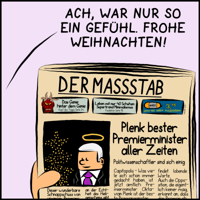 Comic, Bild 3:  "Ach, war nur so ein Gefühl", sagt der Premierminister. Man sieht die Titelseite von "Der Maßstab" mit Geschichten wie "Das Genie hinter dem Genie" über den Krampus. Titelgeschichte ist "Plenk bester Premierminister aller Zeiten - Politwisenschaftler sind sich einig", daneben ist ein Bild der Premierministers vor einem Christbaum unter einem Heiligenschein.