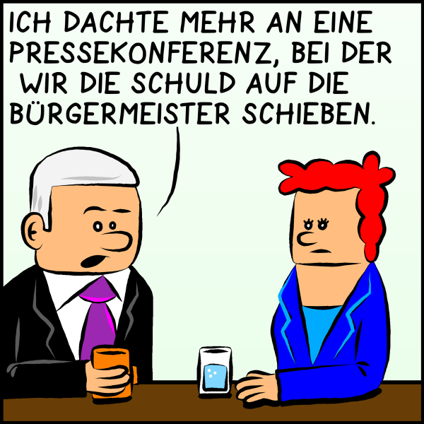 Plenk antwortet ernst: "Ich dachte mehr an eine Pressekonferenz bei der wir die Schuld auf die Bürgermeister schieben."