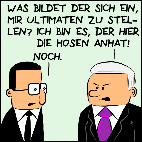 Plenk zornig: "Was bildet der sich ein, mir Ultimaten zu stellen? Ich bin es, der Hier die Hosen anhat!" Brommel: "Noch."